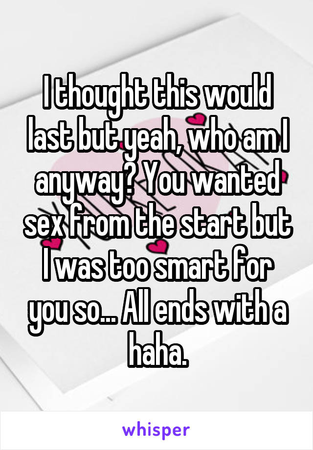 I thought this would last but yeah, who am I anyway? You wanted sex from the start but I was too smart for you so... All ends with a haha.