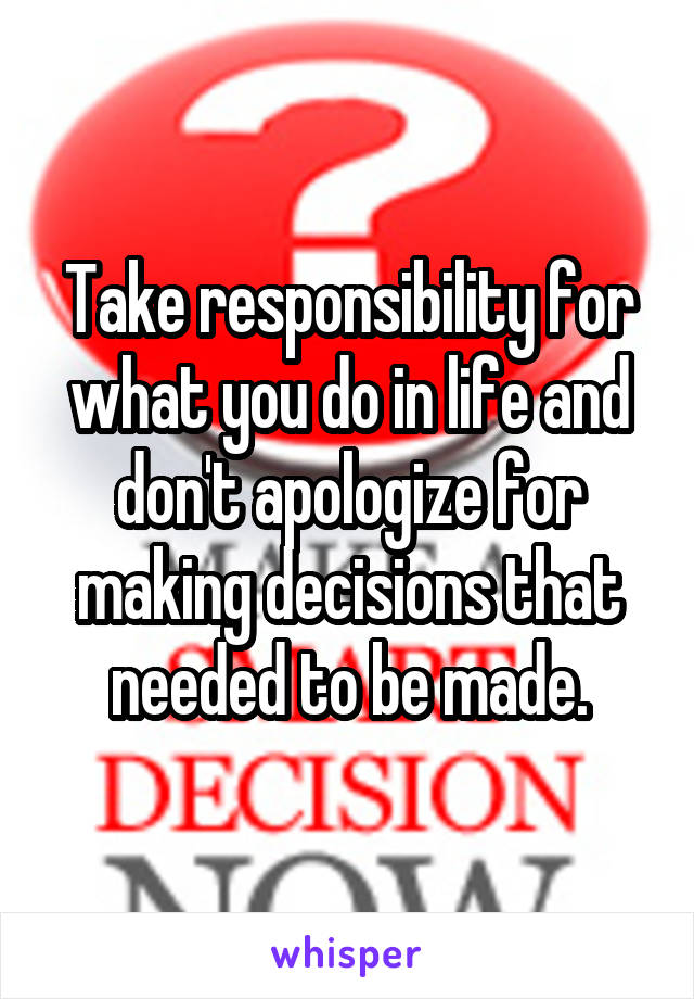 Take responsibility for what you do in life and don't apologize for making decisions that needed to be made.