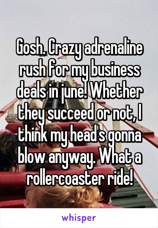 Gosh. Crazy adrenaline rush for my business deals in june! Whether they succeed or not, I think my head's gonna blow anyway. What a rollercoaster ride!