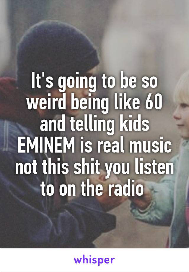 It's going to be so weird being like 60 and telling kids EMINEM is real music not this shit you listen to on the radio 