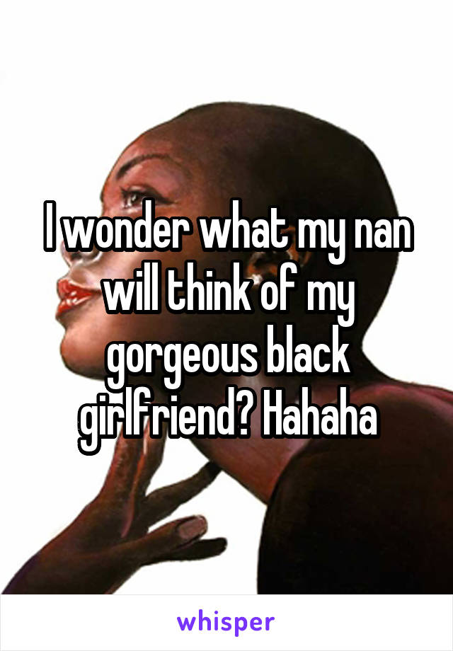 I wonder what my nan will think of my gorgeous black girlfriend? Hahaha