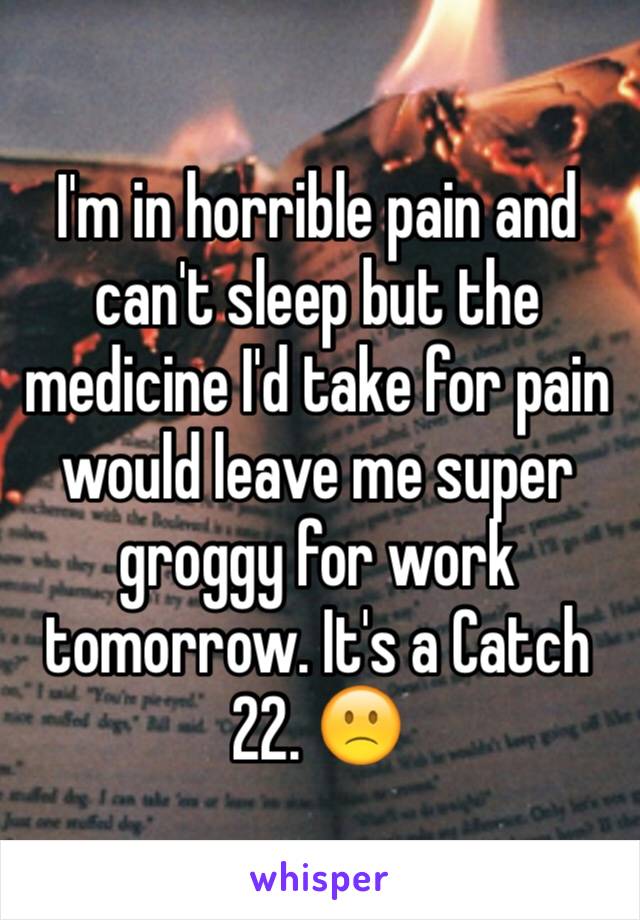 I'm in horrible pain and can't sleep but the medicine I'd take for pain would leave me super groggy for work tomorrow. It's a Catch 22. 🙁