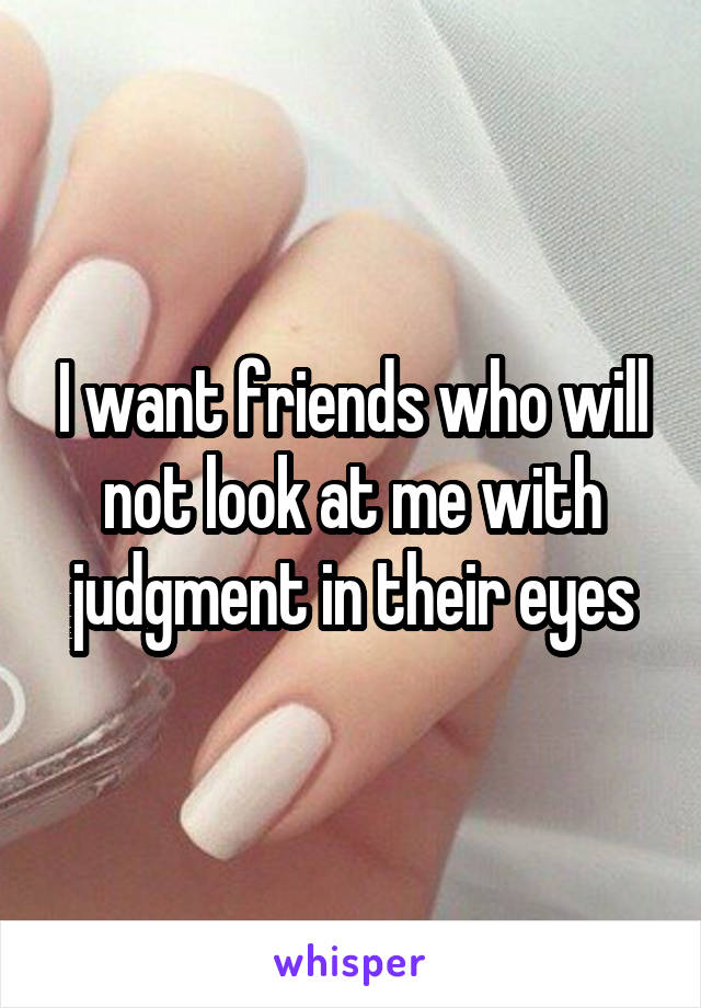 I want friends who will not look at me with judgment in their eyes