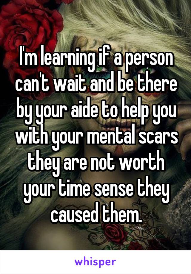 I'm learning if a person can't wait and be there by your aide to help you with your mental scars they are not worth your time sense they caused them.