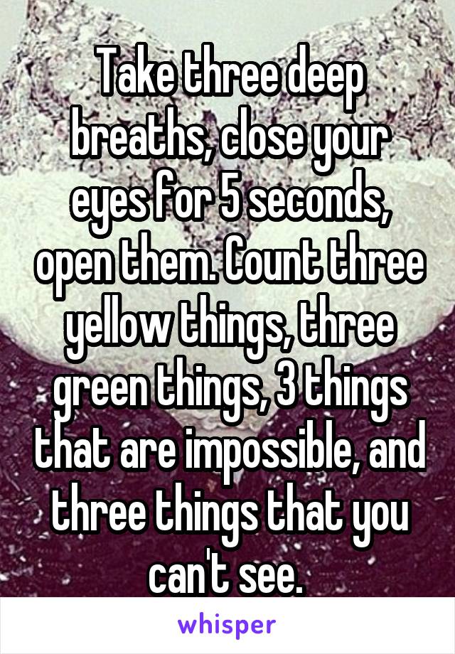 Take three deep breaths, close your eyes for 5 seconds, open them. Count three yellow things, three green things, 3 things that are impossible, and three things that you can't see. 