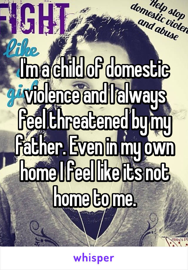 I'm a child of domestic violence and I always feel threatened by my father. Even in my own home I feel like its not home to me.