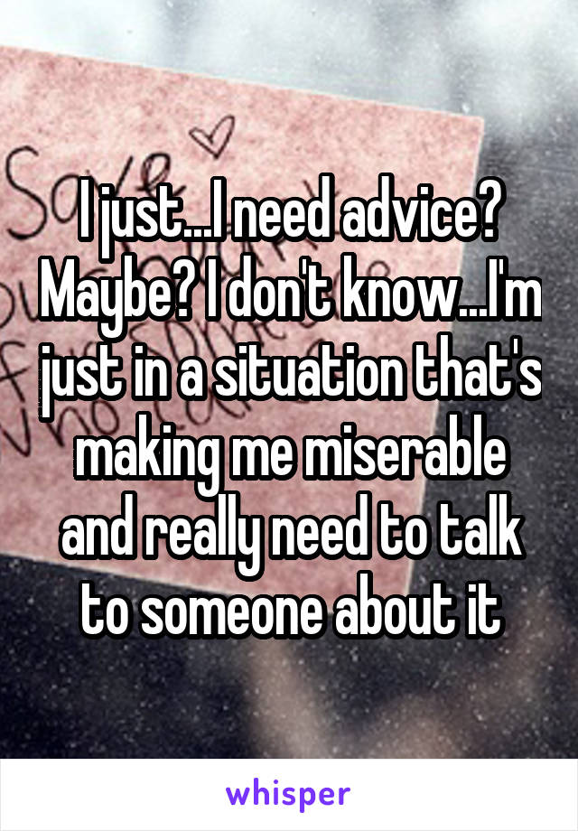 I just...I need advice? Maybe? I don't know...I'm just in a situation that's making me miserable and really need to talk to someone about it