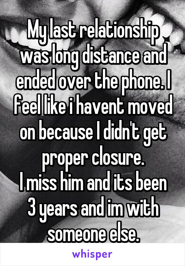 My last relationship was long distance and ended over the phone. I feel like i havent moved on because I didn't get proper closure.
I miss him and its been 3 years and im with someone else.