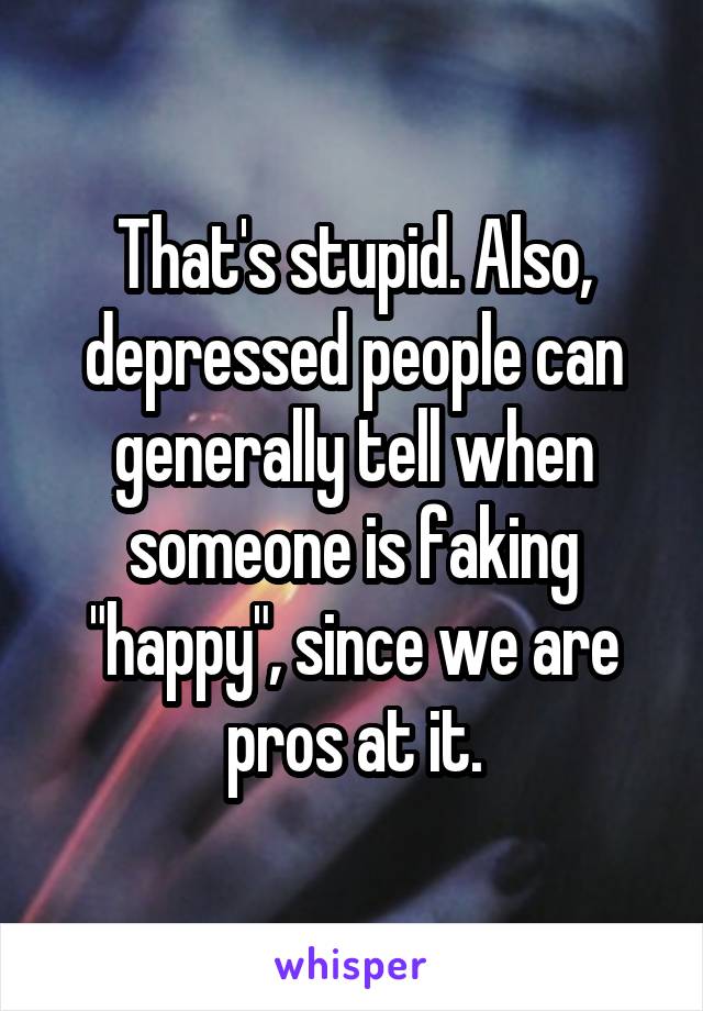 That's stupid. Also, depressed people can generally tell when someone is faking "happy", since we are pros at it.