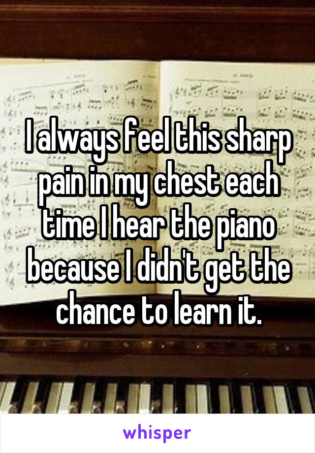 I always feel this sharp pain in my chest each time I hear the piano because I didn't get the chance to learn it.