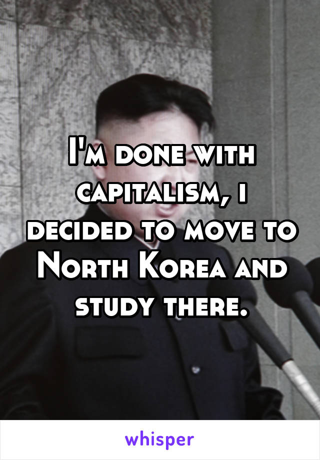 I'm done with capitalism, i decided to move to North Korea and study there.