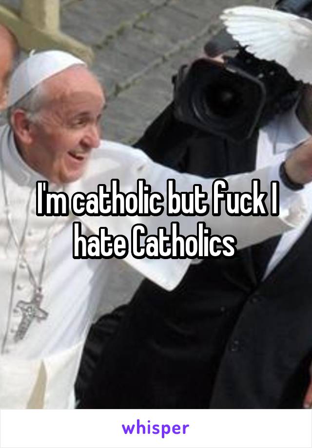 I'm catholic but fuck I hate Catholics 