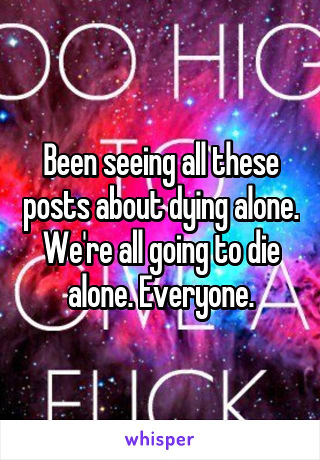 Been seeing all these posts about dying alone. We're all going to die alone. Everyone.