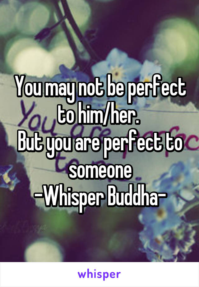 You may not be perfect to him/her. 
But you are perfect to someone
-Whisper Buddha-