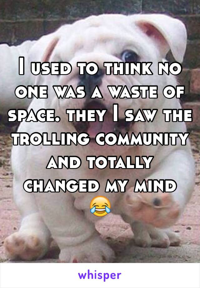 I used to think no one was a waste of space. they I saw the trolling community and totally changed my mind 
😂