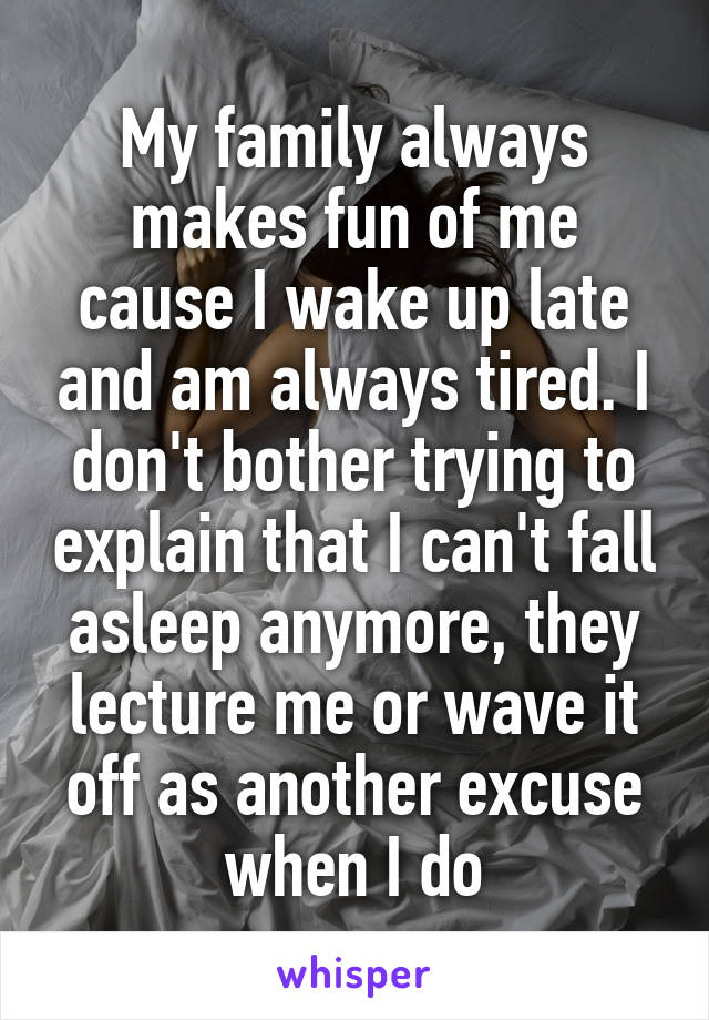 My family always makes fun of me cause I wake up late and am always tired. I don't bother trying to explain that I can't fall asleep anymore, they lecture me or wave it off as another excuse when I do