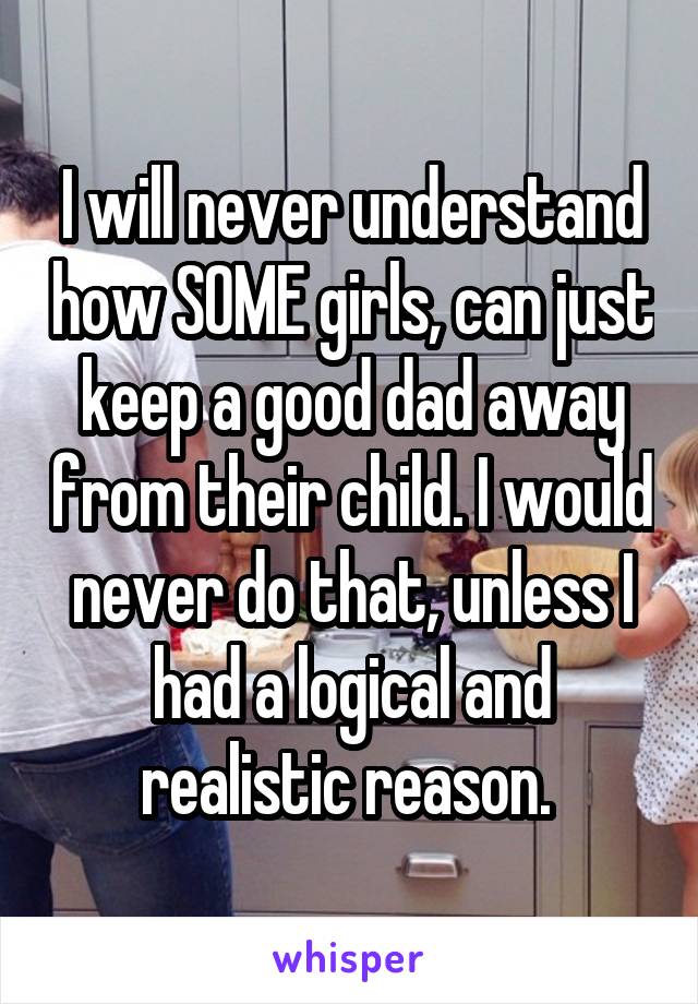 I will never understand how SOME girls, can just keep a good dad away from their child. I would never do that, unless I had a logical and realistic reason. 