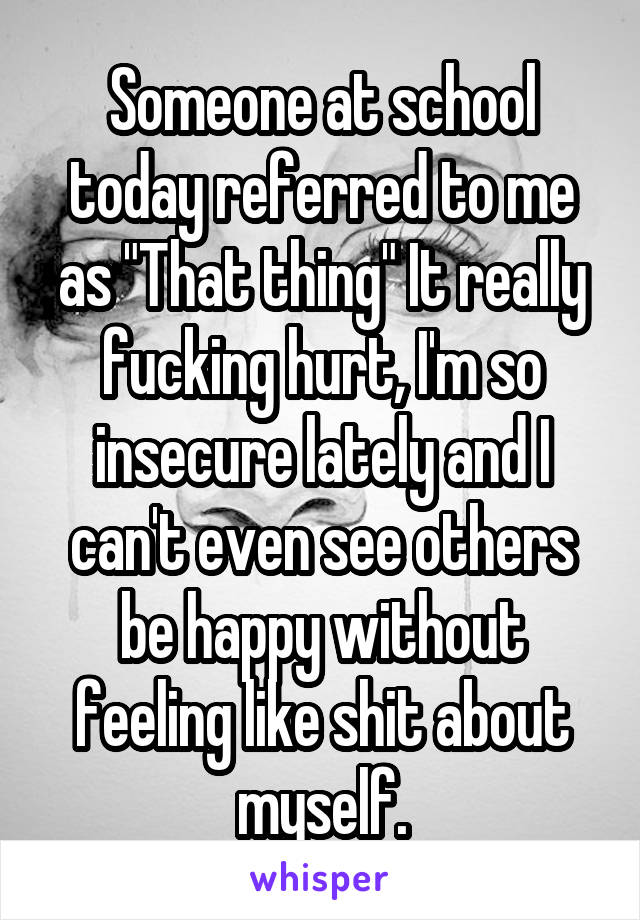 Someone at school today referred to me as "That thing" It really fucking hurt, I'm so insecure lately and I can't even see others be happy without feeling like shit about myself.