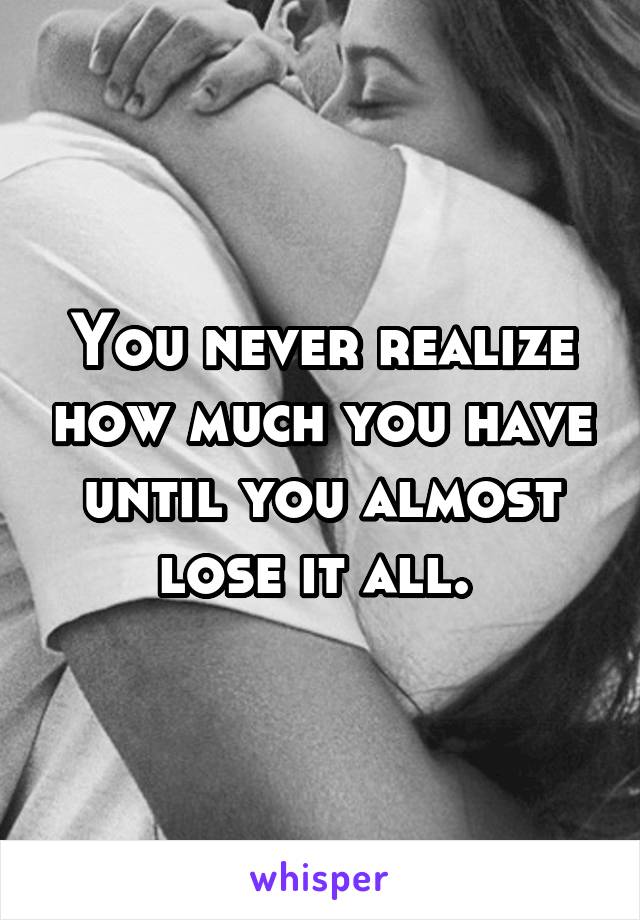 You never realize how much you have until you almost lose it all. 