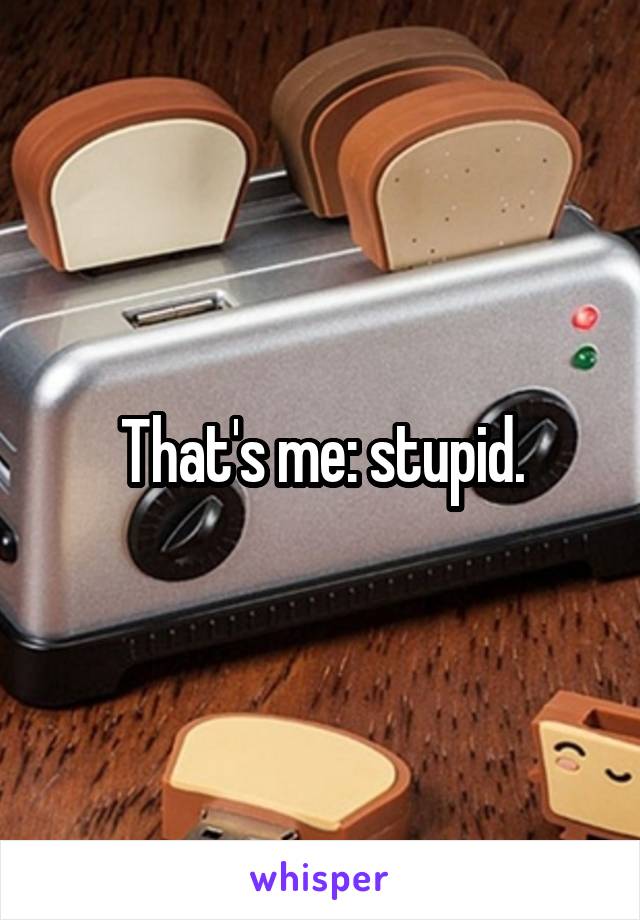 That's me: stupid.