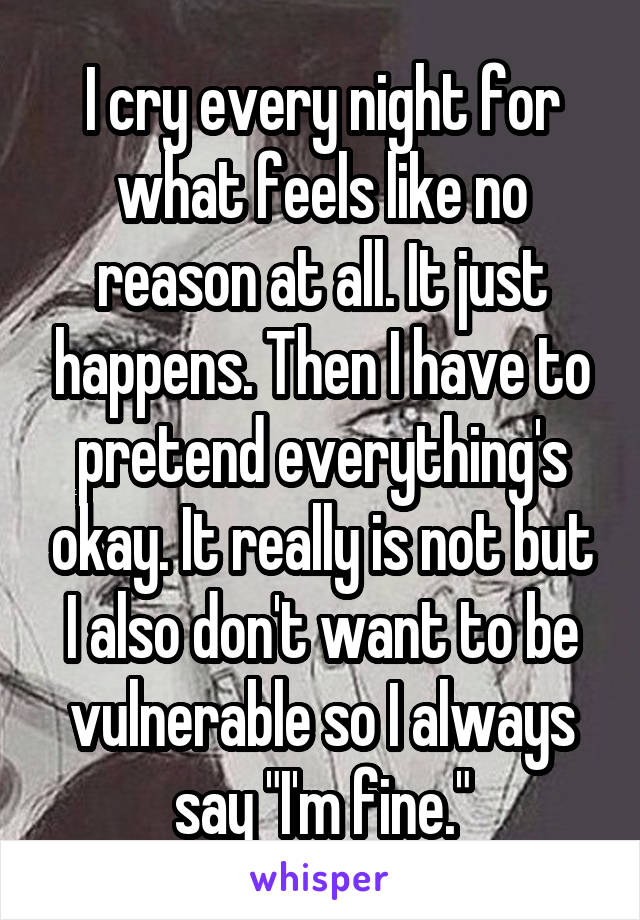 I cry every night for what feels like no reason at all. It just happens. Then I have to pretend everything's okay. It really is not but I also don't want to be vulnerable so I always say "I'm fine."