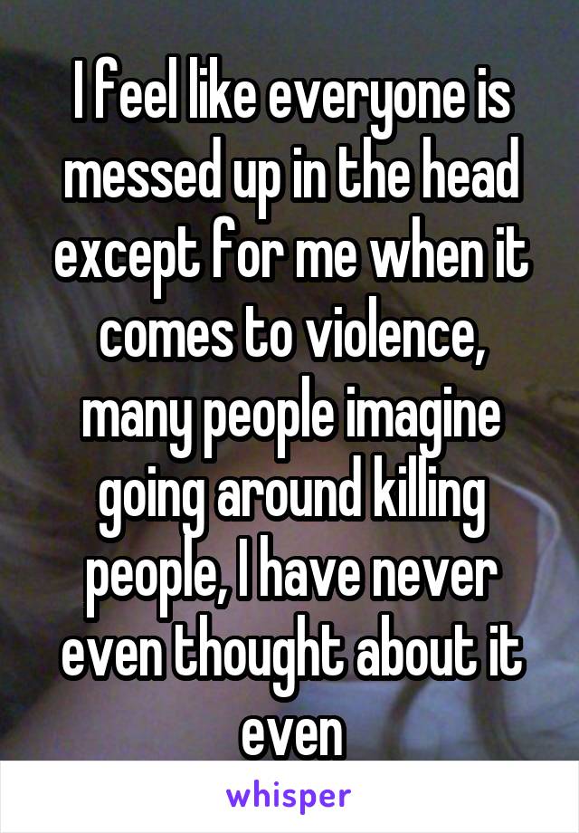 I feel like everyone is messed up in the head except for me when it comes to violence, many people imagine going around killing people, I have never even thought about it even