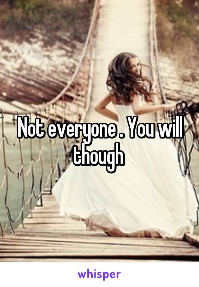 Not everyone . You will though 