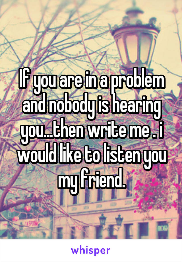 If you are in a problem and nobody is hearing you...then write me . i would like to listen you my friend.