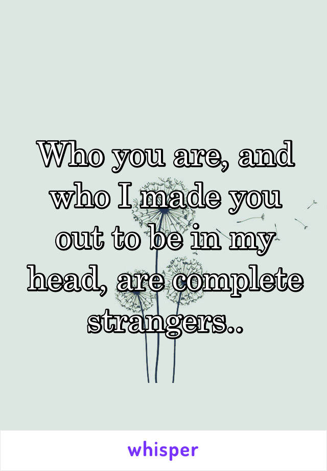 Who you are, and who I made you out to be in my head, are complete strangers..