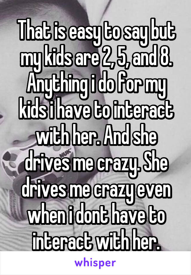 That is easy to say but my kids are 2, 5, and 8.
Anything i do for my kids i have to interact with her. And she drives me crazy. She drives me crazy even when i dont have to interact with her.