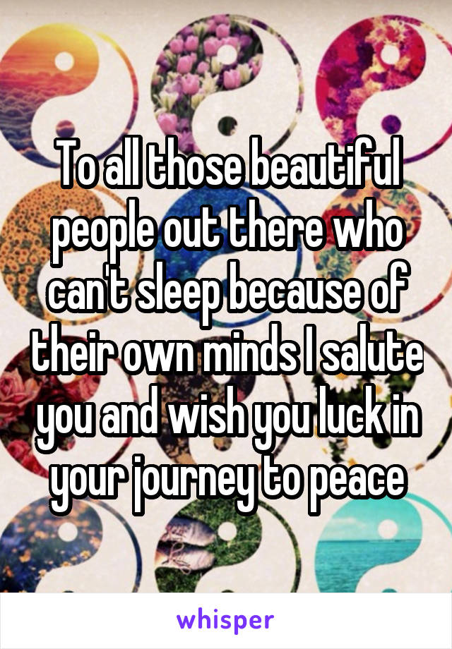 To all those beautiful people out there who can't sleep because of their own minds I salute you and wish you luck in your journey to peace