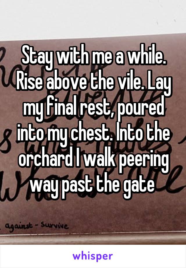 Stay with me a while. Rise above the vile. Lay my final rest, poured into my chest. Into the orchard I walk peering way past the gate 
