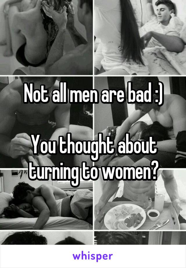 Not all men are bad :)

You thought about turning to women?