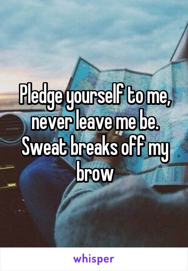 Pledge yourself to me, never leave me be. Sweat breaks off my brow