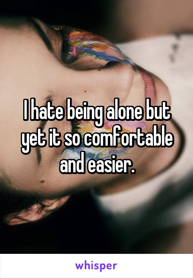 I hate being alone but yet it so comfortable and easier.