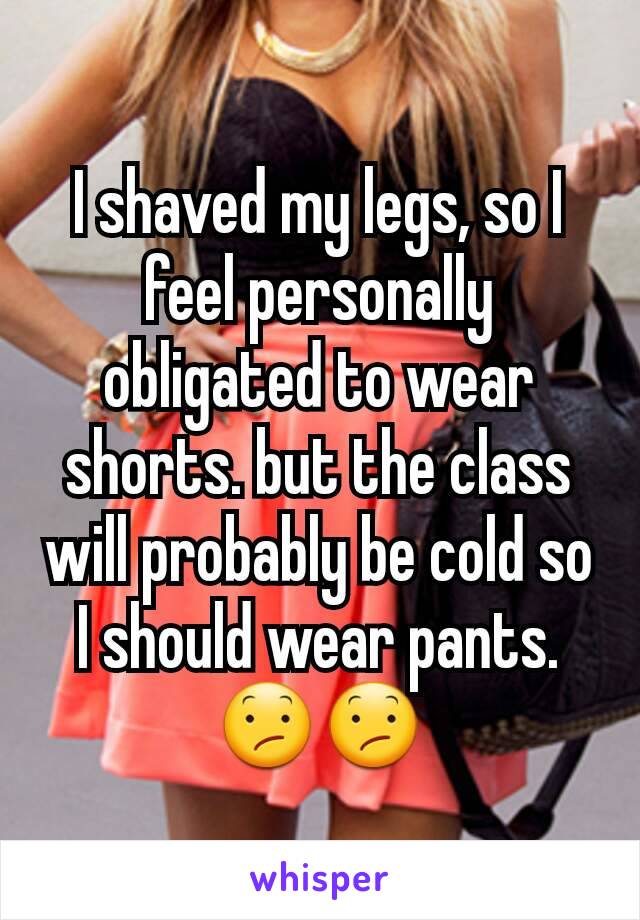 I shaved my legs, so I feel personally obligated to wear shorts. but the class will probably be cold so I should wear pants.
😕😕