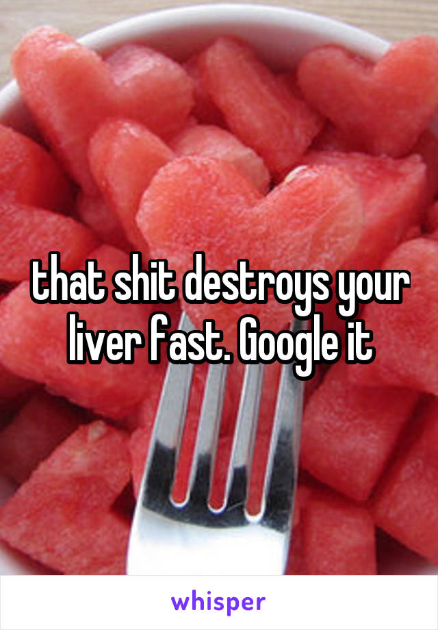 that shit destroys your liver fast. Google it