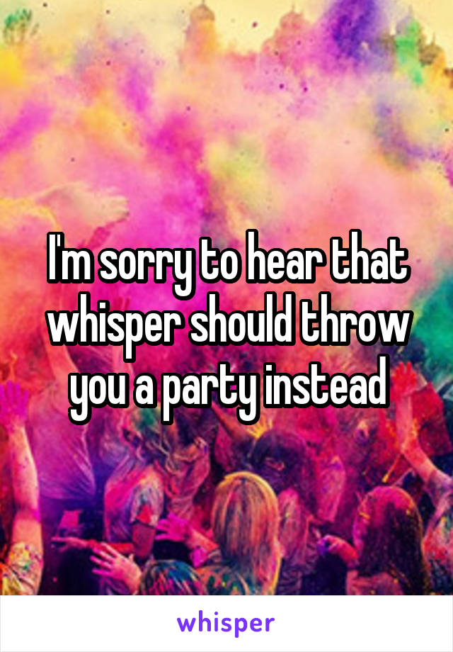 I'm sorry to hear that whisper should throw you a party instead