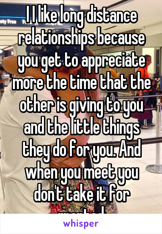 I I like long distance relationships because you get to appreciate more the time that the other is giving to you and the little things they do for you. And when you meet you don't take it for granted.