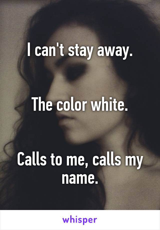 I can't stay away.


The color white.


Calls to me, calls my name.