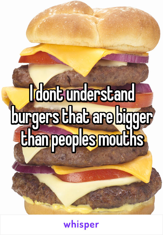 I dont understand burgers that are bigger than peoples mouths