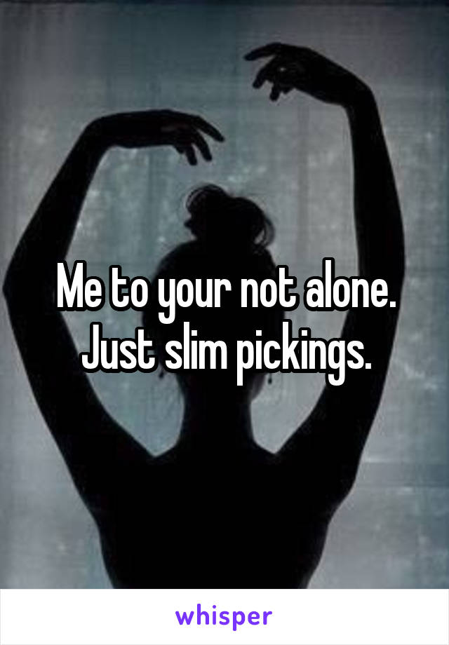 Me to your not alone. Just slim pickings.