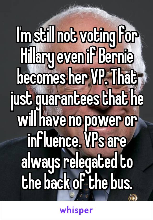 I'm still not voting for Hillary even if Bernie becomes her VP. That just guarantees that he will have no power or influence. VPs are always relegated to the back of the bus.