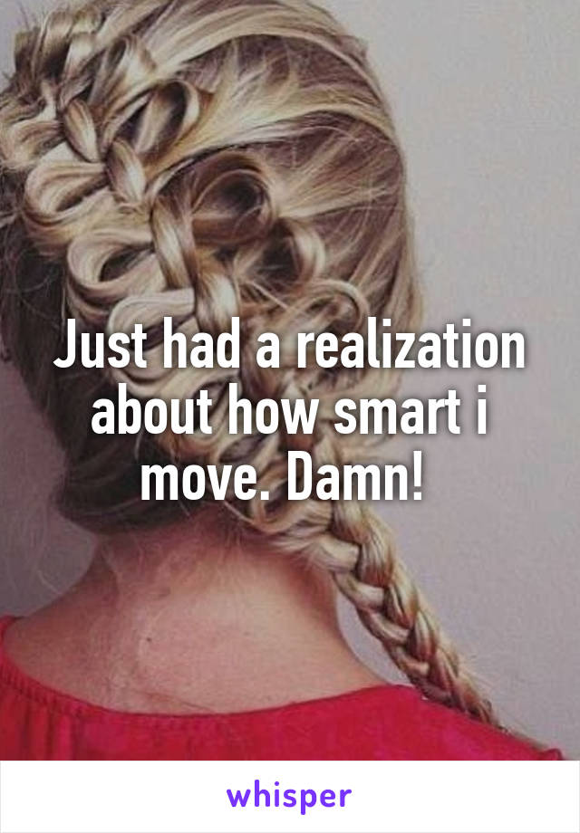 Just had a realization about how smart i move. Damn! 