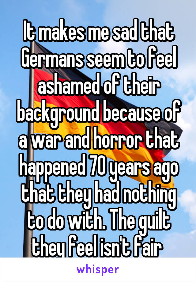 It makes me sad that Germans seem to feel ashamed of their background because of a war and horror that happened 70 years ago that they had nothing to do with. The guilt they feel isn't fair 