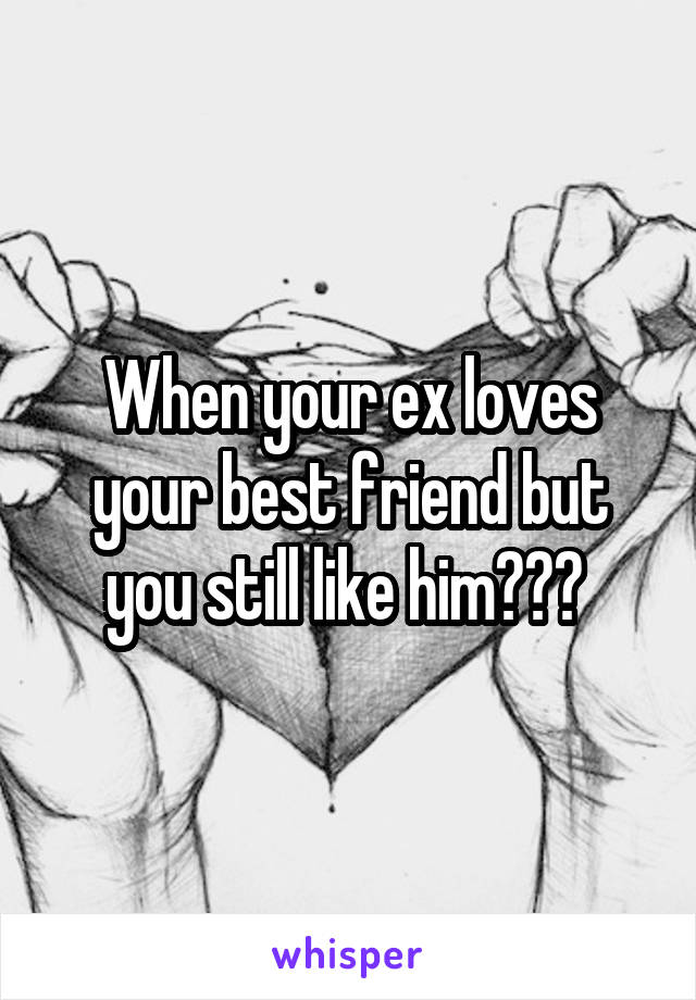 When your ex loves your best friend but you still like him??? 