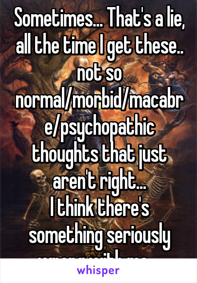 Sometimes... That's a lie, all the time I get these.. not so normal/morbid/macabre/psychopathic thoughts that just aren't right...
I think there's something seriously wrong with me....