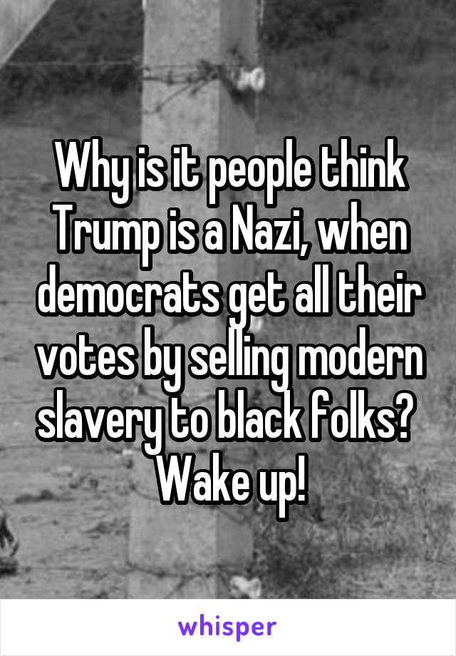 Why is it people think Trump is a Nazi, when democrats get all their votes by selling modern slavery to black folks? 
Wake up!