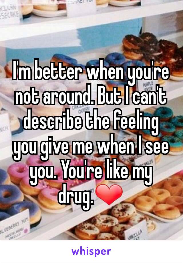 I'm better when you're not around. But I can't describe the feeling you give me when I see you. You're like my drug.❤