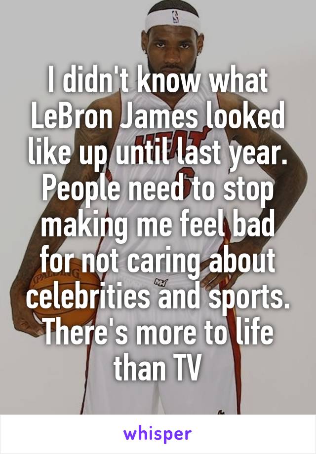 I didn't know what LeBron James looked like up until last year. People need to stop making me feel bad for not caring about celebrities and sports. There's more to life than TV